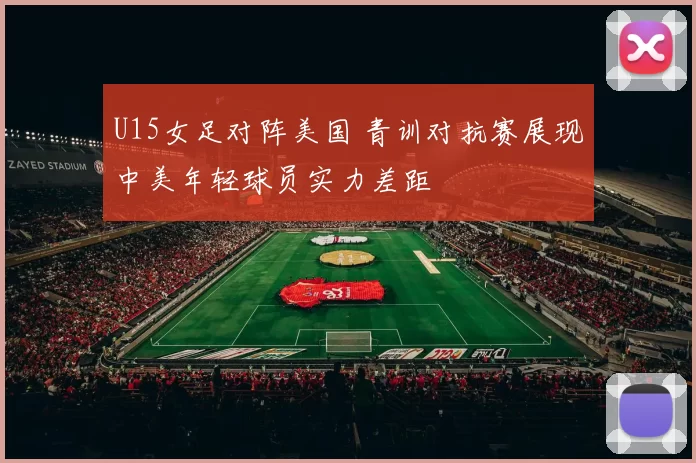 U15女足对阵美国 青训对抗赛展现中美年轻球员实力差距