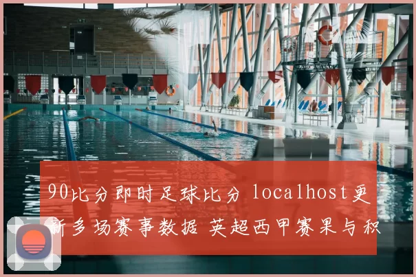 90比分即时足球比分 localhost更新多场赛事数据 英超西甲赛果与积分变化一览