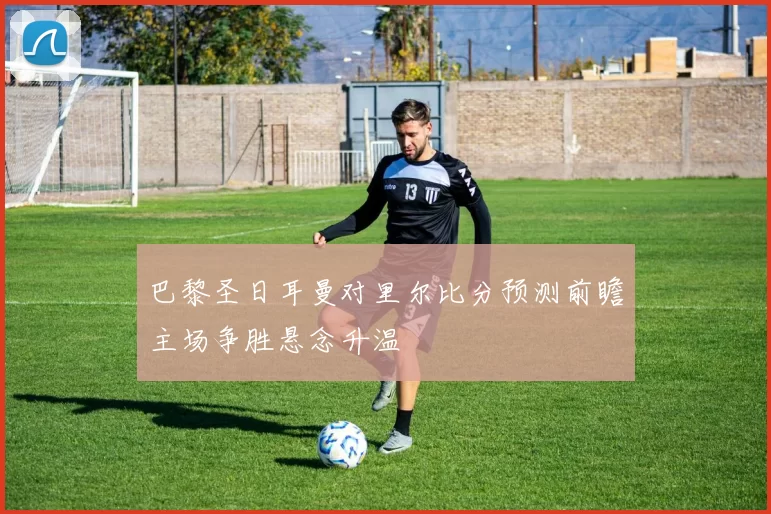 巴黎圣日耳曼对里尔比分预测前瞻主场争胜悬念升温