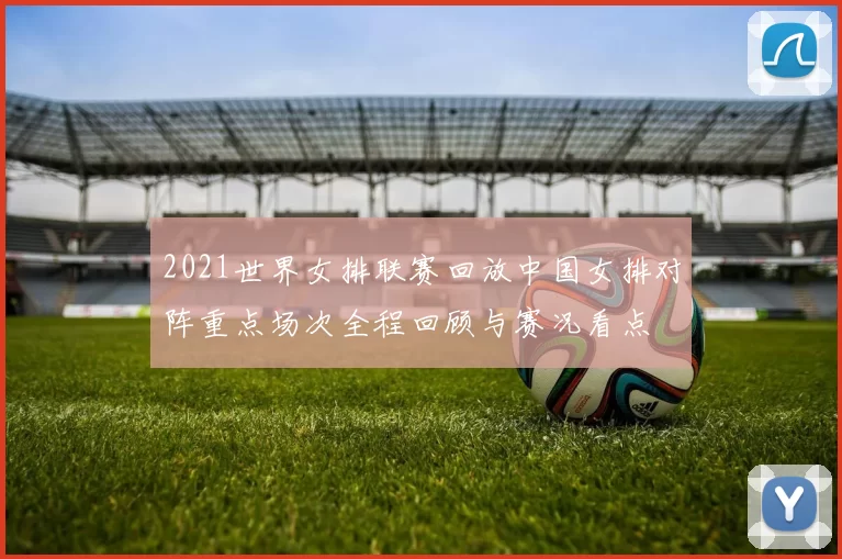 2021世界女排联赛回放中国女排对阵重点场次全程回顾与赛况看点