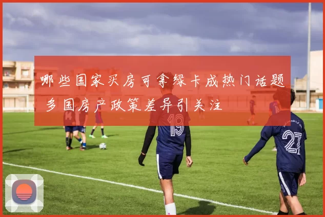 哪些国家买房可拿绿卡成热门话题 多国房产政策差异引关注
