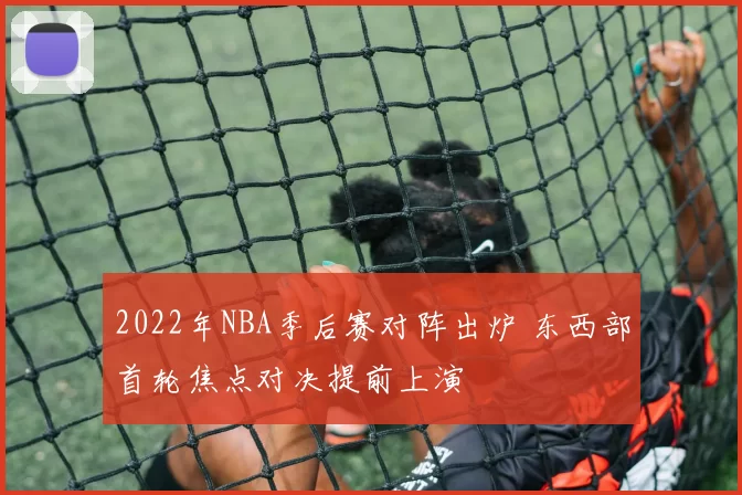 2022年NBA季后赛对阵出炉 东西部首轮焦点对决提前上演
