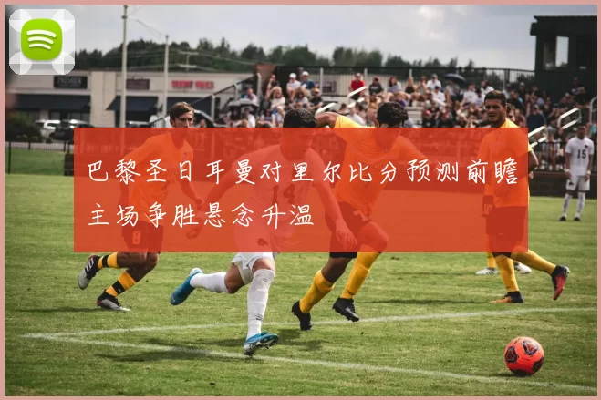 巴黎圣日耳曼对里尔比分预测前瞻主场争胜悬念升温