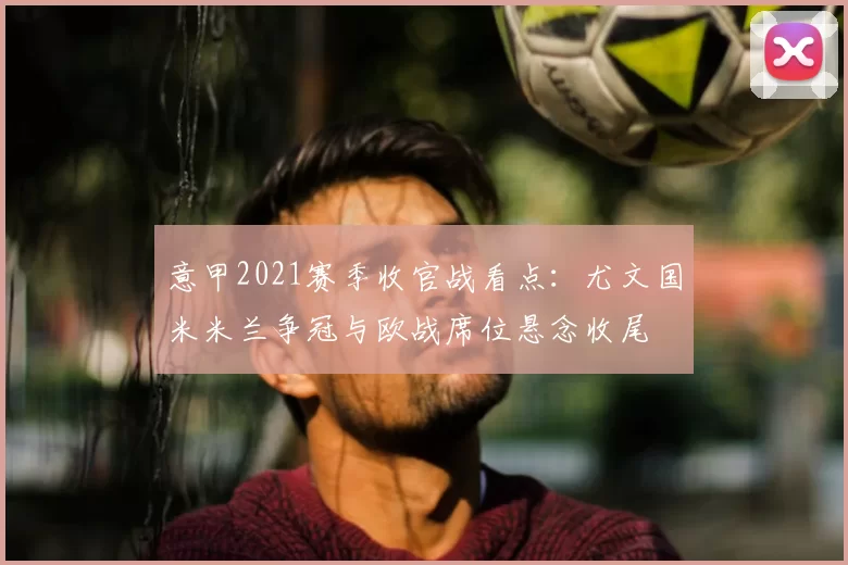 意甲2021赛季收官战看点：尤文国米米兰争冠与欧战席位悬念收尾