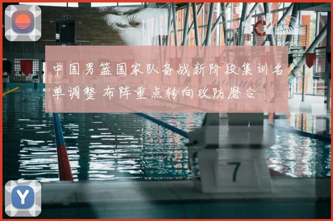 中国男篮国家队备战新阶段集训名单调整 布阵重点转向攻防磨合