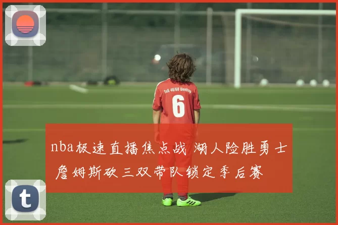 nba极速直播焦点战 湖人险胜勇士 詹姆斯砍三双带队锁定季后赛