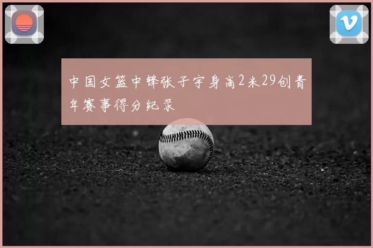 中国女篮中锋张子宇身高2米29创青年赛事得分纪录