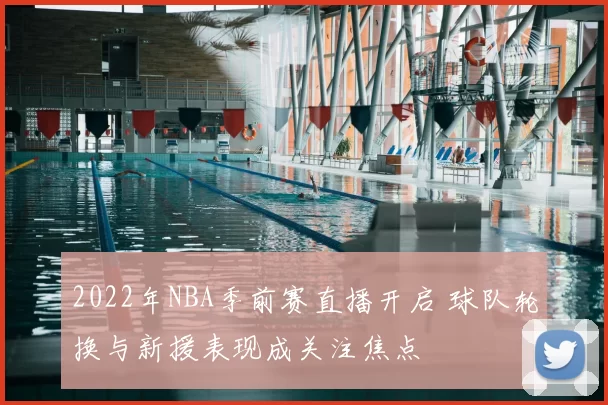 2022年NBA季前赛直播开启 球队轮换与新援表现成关注焦点