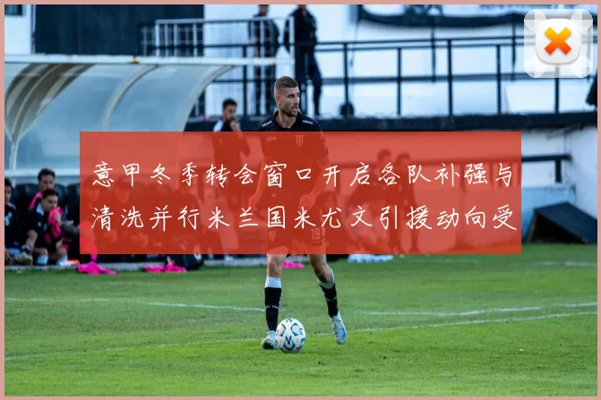 意甲冬季转会窗口开启各队补强与清洗并行米兰国米尤文引援动向受关注
