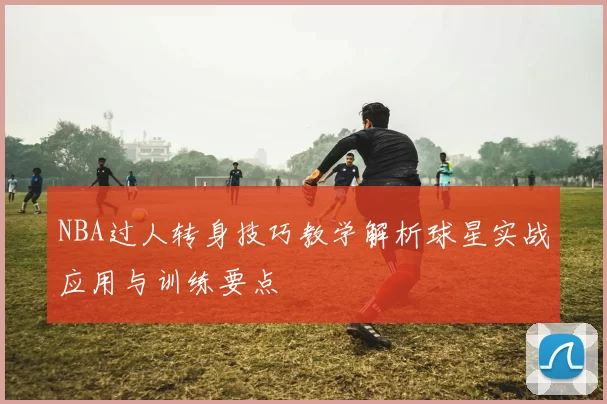 NBA过人转身技巧教学解析球星实战应用与训练要点