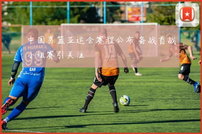 中国男篮亚运会赛程公布 备战首战小组赛引关注