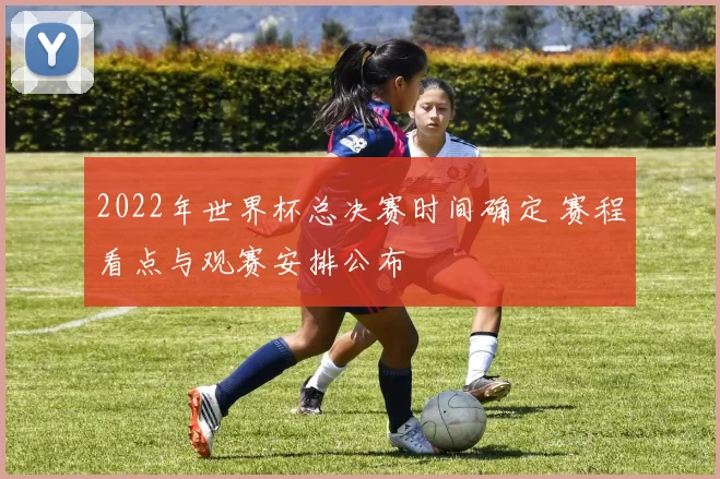 2022年世界杯总决赛时间确定 赛程看点与观赛安排公布