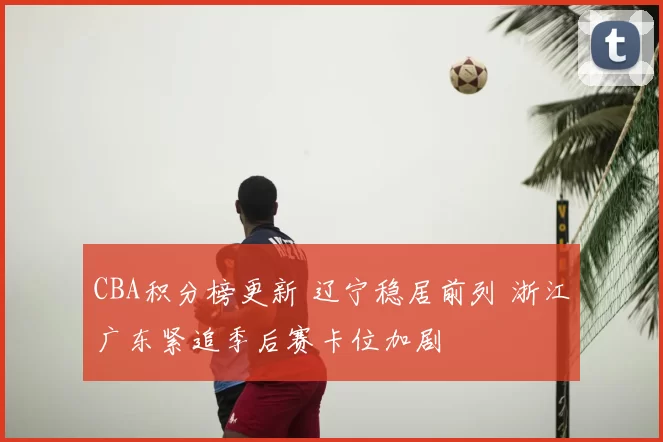 CBA积分榜更新 辽宁稳居前列 浙江广东紧追季后赛卡位加剧