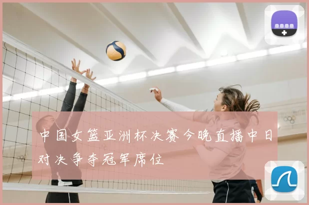 中国女篮亚洲杯决赛今晚直播中日对决争夺冠军席位
