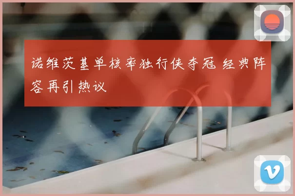 诺维茨基单核率独行侠夺冠 经典阵容再引热议
