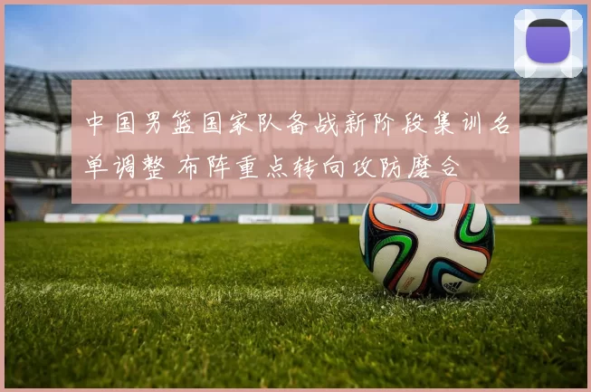 中国男篮国家队备战新阶段集训名单调整 布阵重点转向攻防磨合