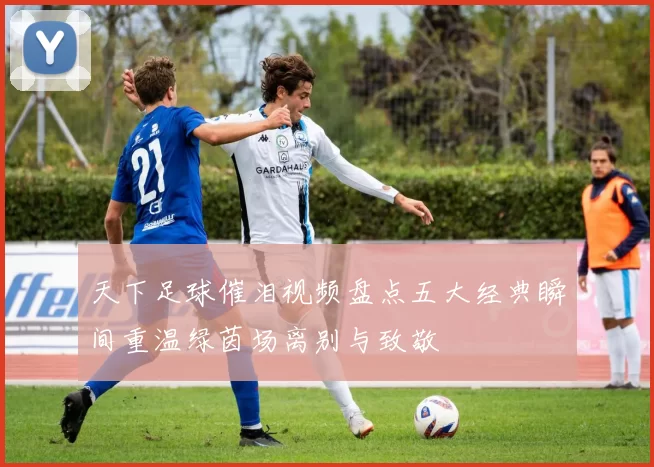 天下足球催泪视频盘点五大经典瞬间重温绿茵场离别与致敬