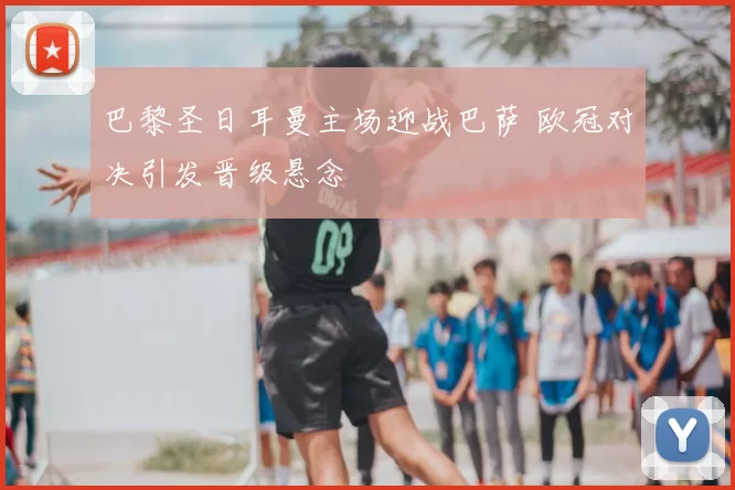 巴黎圣日耳曼主场迎战巴萨 欧冠对决引发晋级悬念