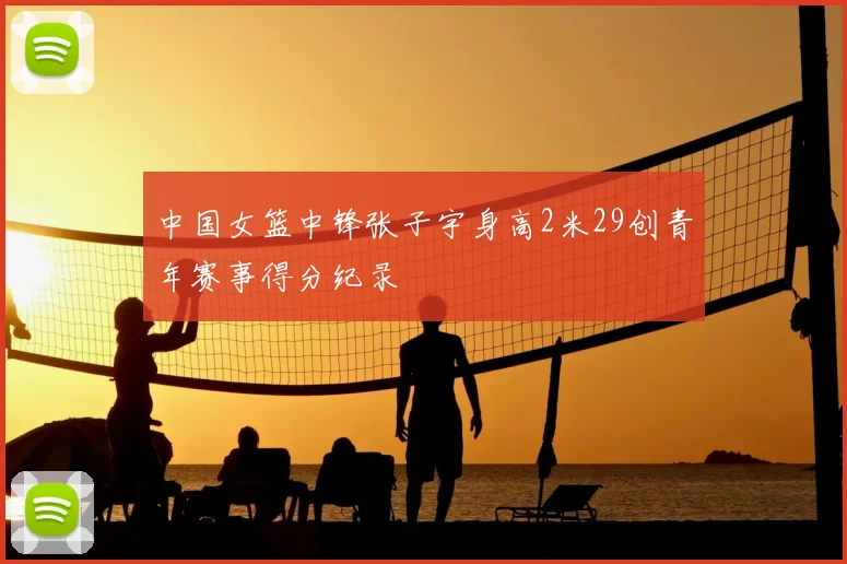 中国女篮中锋张子宇身高2米29创青年赛事得分纪录