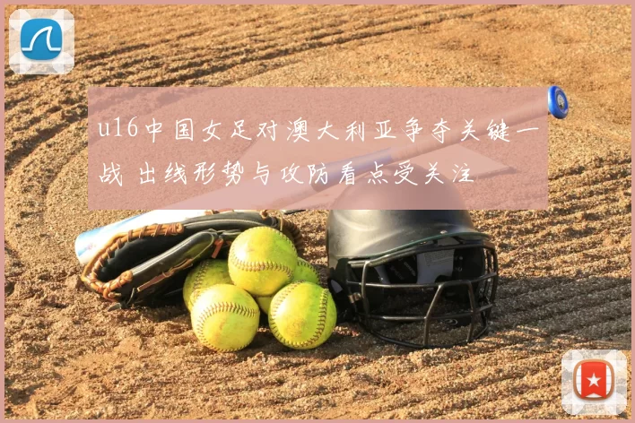 u16中国女足对澳大利亚争夺关键一战 出线形势与攻防看点受关注