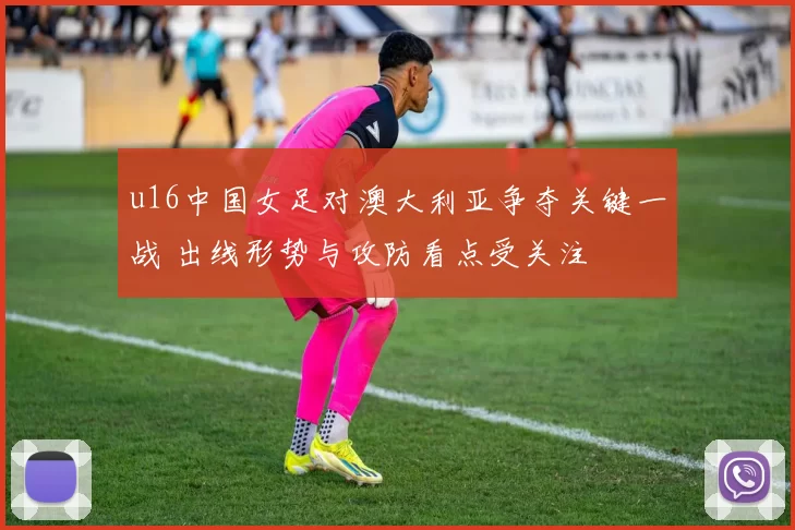 u16中国女足对澳大利亚争夺关键一战 出线形势与攻防看点受关注