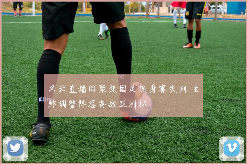 风云直播间聚焦国足热身赛失利 主帅调整阵容备战亚洲杯