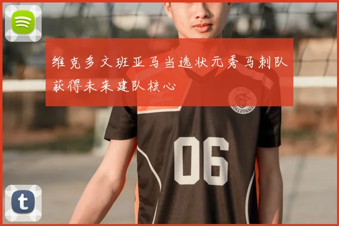 维克多文班亚马当选状元秀马刺队获得未来建队核心