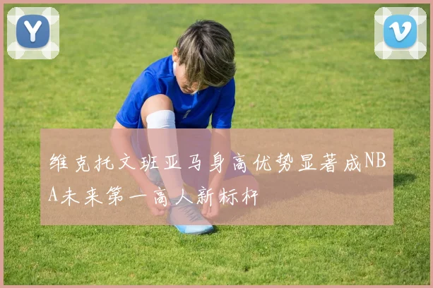 维克托文班亚马身高优势显著成NBA未来第一高人新标杆