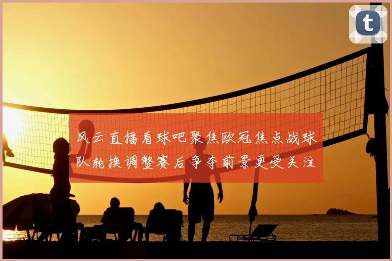 风云直播看球吧聚焦欧冠焦点战球队轮换调整赛后争夺前景更受关注