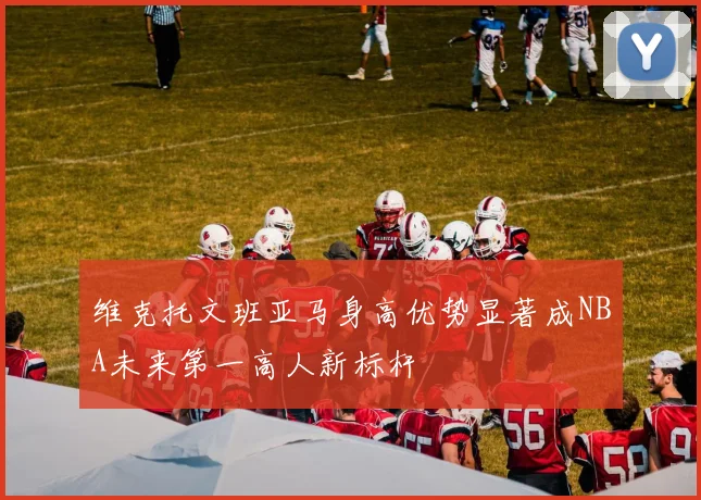 维克托文班亚马身高优势显著成NBA未来第一高人新标杆