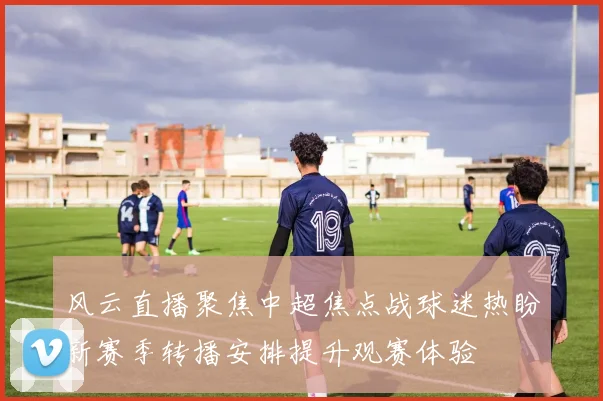 风云直播聚焦中超焦点战球迷热盼新赛季转播安排提升观赛体验